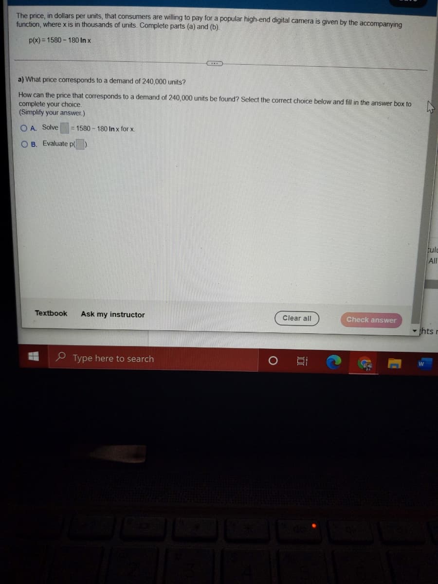 The price, in dollars per units, that consumers are willing to pay for a popular high-end digital camera is given by the accompanying
function, where x is in thousands of units. Complete parts (a) and (b).
p(x) = 1580 - 180 In x
a) What price corresponds to a demand of 240,000 units?
How can the price that corresponds to a demand of 240,000 units be found? Select the correct choice below and fill in the answer box to
complete your choice.
(Simplify your answer.)
O A. Solve
= 1580 – 180 In x for x.
O B. Evaluate p()
Eulu
All
Textbook
Ask my instructor
Clear all
Check answer
thts r
e Type here to search
