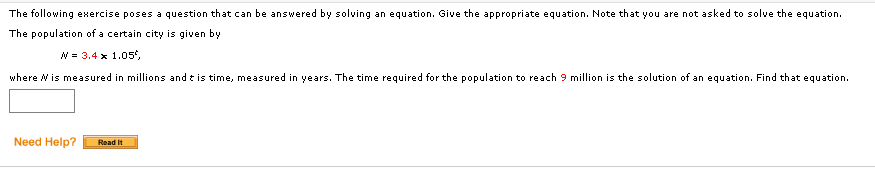 The following exercise poses a question that can be answered by solving an equation. Give the appropriate equation. Note that you are not asked to solve the equation.
The population of a certain city is given by
N = 3.4 x 1.05',
where Nis measured in millions and t is time, measured in years. The time required for the population to reach 9 million is the solution of an equation. Find that equation.
Need Help?
Read It
