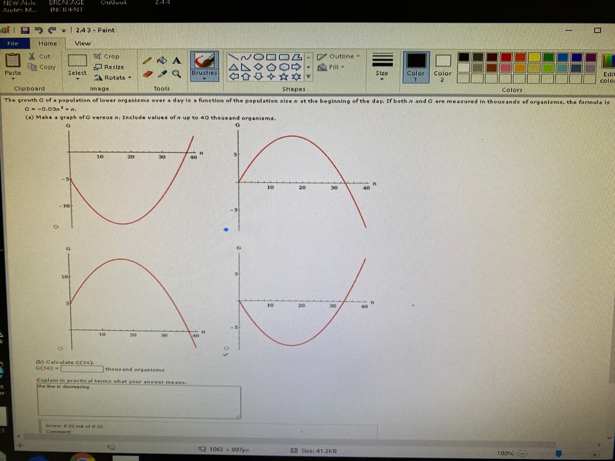 NEW Aile
DREARAGE
244
Audits M..
INCIDENT
G - | 2.4 3 - Paint
File
Home
Vlew
X cut
t Crop
Outline
AN
.19 Brushes
A Copy
O Resize
Fill
Paste
Select
Size
Color
Color
2
Edit
A Rotate -
colo
colo
Clipboard
Image
Tools
Shapes
Colors
The growth G of a population of lower organisms over a day is a function of the population size n at the beginning of the day. If both n and G are me asured in thousands of organisms, the formula is
G = -0.03n+n.
() Make a graph of G versus n. Include values of n up to 40 thousand organisms.
10
20
30
40
10
20
30
40
-10
10
10
20
30
40
-5
10
20
30
40
(b) Calculate G(36).
G(36) -
thousand organisms
Explain in practical terms what your answer means.
the line is deoreasing
er
Soore: D.33 out of 0.33
Comment:
10 1062 x B97px
A Size: 41.2KB
100% -
四合
00

