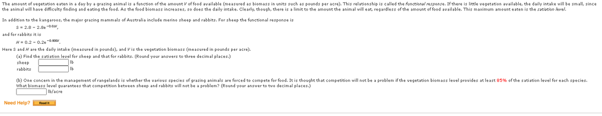 The amount of vegetation eaten in a day by a grazing animal is a function of the amount V of food available (measured as biomass in units such as pounds per acre). This relationship is called the functional response. If there is little vegetation available, the daily intake will be small, since
the animal will have difficulty finding and eating the food. As the food biomass increases, so does the daily intake. Clearly, though, there is a limit to the amount the animal will eat, regardless of the amount of food available. This maximum amount eaten is the satiation level.
In addition to the kangaroos, the major grazing mammals of Australia include merino sheep and rabbits. For sheep the functional response is
S = 2.8 - 2.8e -a.aiv
and for rabbits it is
H= 0.2 - 0,2e -0.00sV
Here S and H are the daily intake (measured in pounds), and Vis the vegetation biomass (measured in pounds per acre).
(a) Find the satiation level for sheep and that for rabbits. (Round your answers to three decimal places.)
sheep
rabbits
Ib
(b) One concern in the management of rangelands is whether the various species of grazing animals are forced to compete for food. It is thought that competition will not be a problem if the vegetation biomass level provides at least 85% of the satiation level for each species.
What biomass level guarantees that competition between sheep and rabbits will not be a problem? (Round your answer to two decimal places.)
Ib/acre
Need Help? Read It
