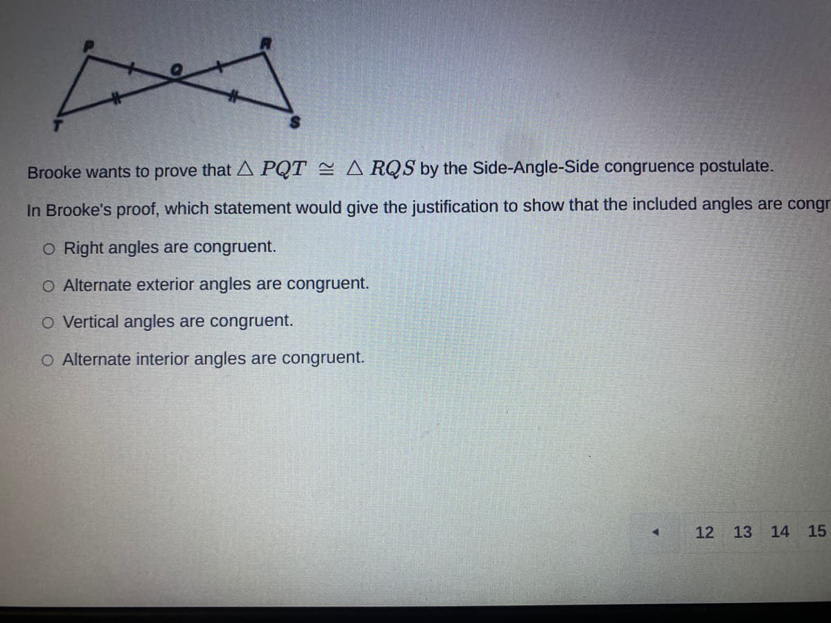 Brooke wants to prove that A PQT = A RQS by the Side-Angle-Side congruence postulate.
In Brooke's proof, which statement would give the justification to show that the included angles are congr
O Right angles are congruent.
O Alternate exterior angles are congruent.
O Vertical angles are congruent.
O Alternate interior angles are congruent.
12 13 14
15
