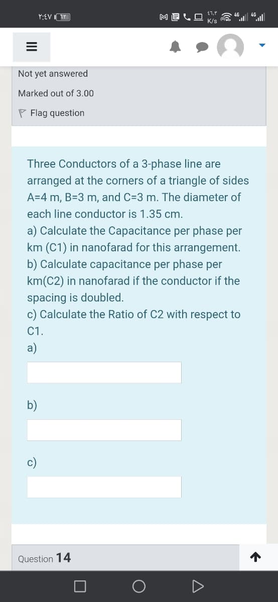 Y:EV I TY
4G
K/s
Not yet answered
Marked out of 3.00
P Flag question
Three Conductors of a 3-phase line are
arranged at the corners of a triangle of sides
A=4 m, B=3 m, and C=3 m. The diameter of
each line conductor is 1.35 cm.
a) Calculate the Capacitance per phase per
km (C1) in nanofarad for this arrangement.
b) Calculate capacitance per phase per
km(C2) in nanofarad if the conductor if the
spacing is doubled.
c) Calculate the Ratio of C2 with respect to
C1.
a)
b)
c)
Question 14
