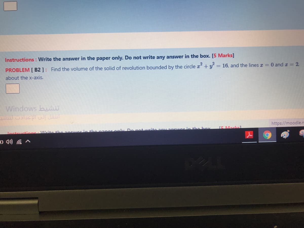 Instructions : Write the answer in the paper only. Do not write any answer in the box. [5 Marks]
PROBLEM [ B2 ]: Find the volume of the solid of revolution bounded by the circle z+y
= 16, and the lines z = 0 and z = 2,
about the x-axis.
Windows buiU
https://moodle.m
Inctructions : Writa iha anE
aly Do nat write any ancwor in the boy
(E Markrl
