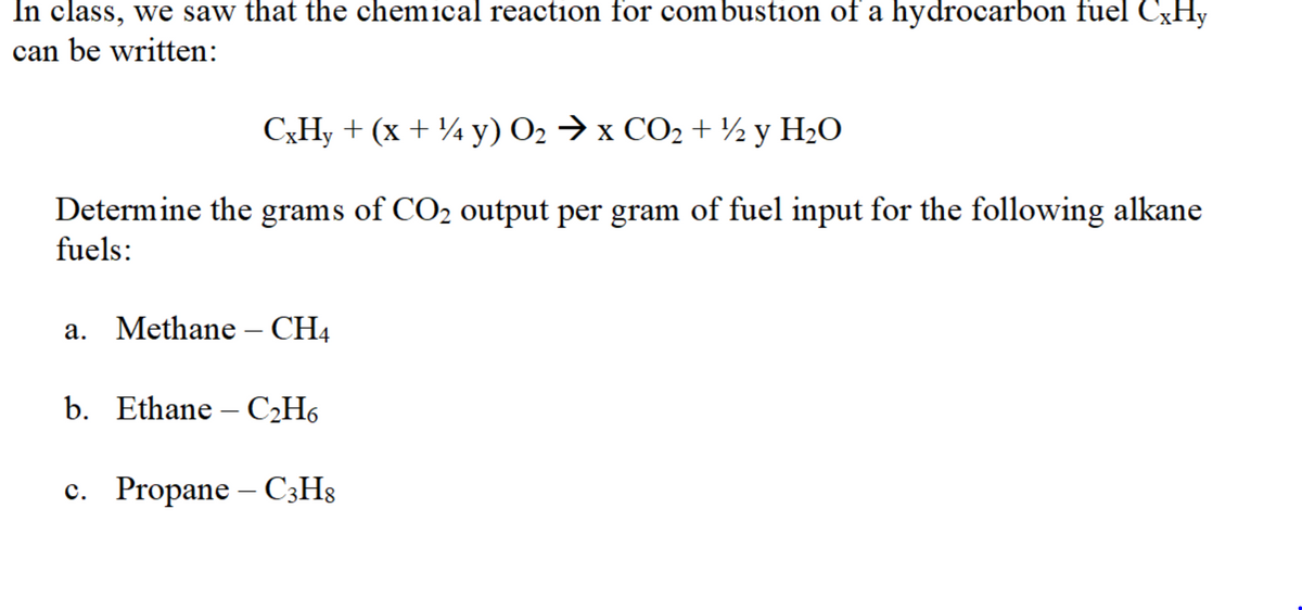 In class, we saw that the chemical reaction for combustion of a hydrocarbon fuel CXHY
can be written:
C;H, + (x + ¼ y) O2 → x CO2 + ½y H2O
Determine the grams of CO2 output per gram of fuel input for the following alkane
fuels:
a. Methane – CH4
b. Ethane – C2H6
с. Propane
- C3H8
