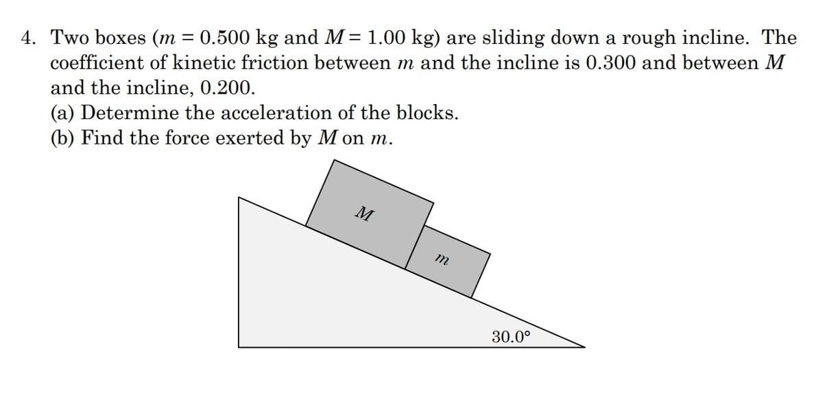 4. Two boxes (m = 0.500 kg and M= 1.00 kg) are sliding down a rough incline. The
coefficient of kinetic friction between m and the incline is 0.300 and between M
%3D
and the incline, 0.200.
(a) Determine the acceleration of the blocks.
(b) Find the force exerted by M on m.
M
m
30.0°
