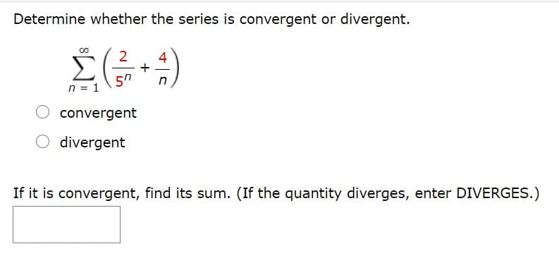 Determine whether the series is convergent or divergent.
Σ
2
4
5n
n = 1
convergent
divergent
If it is convergent, find its sum. (If the quantity diverges, enter DIVERGES.)
