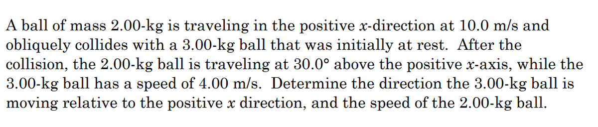 A ball of mass 2.00-kg is traveling in the positive x-direction at 10.0 m/s and
obliquely collides with a 3.00-kg ball that was initially at rest. After the
collision, the 2.00-kg ball is traveling at 30.0° above the positive x-axis, while the
3.00-kg ball has a speed of 4.00 m/s. Determine the direction the 3.00-kg ball is
moving relative to the positive x direction, and the speed of the 2.00-kg ball.
