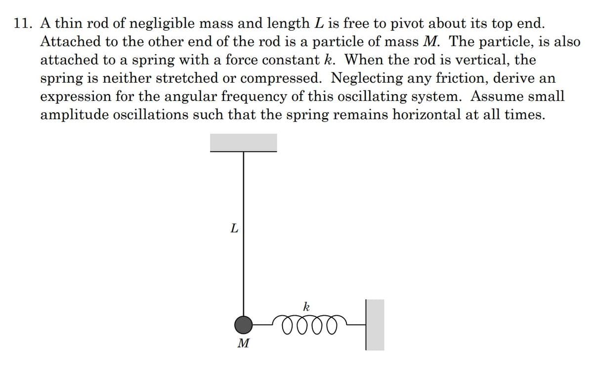 11. A thin rod of negligible mass and length L is free to pivot about its top end.
Attached to the other end of the rod is a particle of mass M. The particle, is also
attached to a spring with a force constant k. When the rod is vertical, the
spring is neither stretched or compressed. Neglecting any friction, derive an
expression for the angular frequency of this oscillating system. Assume small
amplitude oscillations such that the spring remains horizontal at all times.
L
k
M
