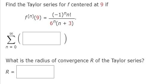 Find the Taylor series for f centered at 9 if
(-1)"n!
6"(n + 3)
f(n)(9)
Σ
n = 0
What is the radius of convergence R of the Taylor series?
R =
