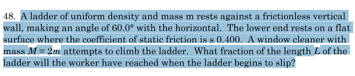 48. A ladder of uniform density and mass m rests against a frictionless vertical
wall, making an angle of 60.0° with the horizontal. The lower end rests on a flat
surface where the coefficient of static friction is s 0.400. A window cleaner with
mass M = 2m attempts to climb the ladder. What fraction of the length L of the
ladder will the worker have reached when the ladder begins to slip?
%3D
