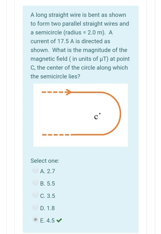 A long straight wire is bent as shown
to form two parallel straight wires and
a semicircle (radius = 2.0 m). A
current of 17.5 A is directed as
shown. What is the magnitude of the
magnetic field ( in units of uT) at point
C, the center of the circle along which
the semicircle lies?
c'
Select one:
A. 2.7
В. 5.5
С. 3.5
D. 1.8
E. 4.5 v

