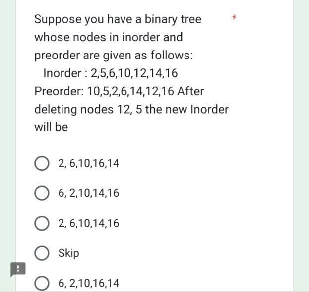 Suppose you have a binary tree
whose nodes in inorder and
preorder are given as follows:
Inorder: 2,5,6,10,12,14,16
Preorder: 10,5,2,6,14,12,16 After
deleting nodes 12, 5 the new Inorder
will be
O2,6,10,16,14
O 6,2,10,14,16
O2,6,10,14,16
Skip
O 6,2,10,16,14