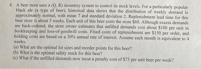 4. A beer store uses a (Q, R) inventory system to control its stock levels. For a particularly popular
black ale (a type of beer), historical data shows that the distribution of weekly demand is
approximately normal, with mean 7 and standard deviation 2. Replenishment lead time for this
beer store is about 5 weeks. Each unit of this beer costs the store $60. Although excess demands
are back-ordered, the store owner estimates that unfilled demands cost about $100 per unit in
bookkeeping and loss-of-goodwill costs. Fixed costs of replenishment are $150 per order, and
holding costs are based on a 30% annual rate of interest. Assume each month is equivalent to 4
weeks.
(a) What are the optimal lot sizes and reorder points for this beer?
(b) What is the optimal safety stock for this beer?
(c) What if the unfilled demands now incur a penalty cost of $75 per unit beer per
week?
