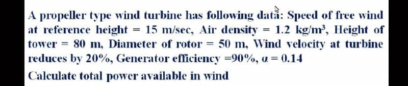 A propeller type wind turbine has following dată: Speed of free wind
at reference height = 15 m/sec, Air density 1.2 kg/m, Height of
tower = 80 m, Diameter of rotor = 50 m, Wind velocity at turbine
reduces by 20%, Generator efficiency =90%, a = 0.14
Calculate total power available in wind
