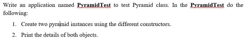 Write an application named PyramidTest to test Pyramid class. In the PyramidTest do the
following:
1. Create two pyramid instances using the different constructors.
2. Print the details of both objects.
