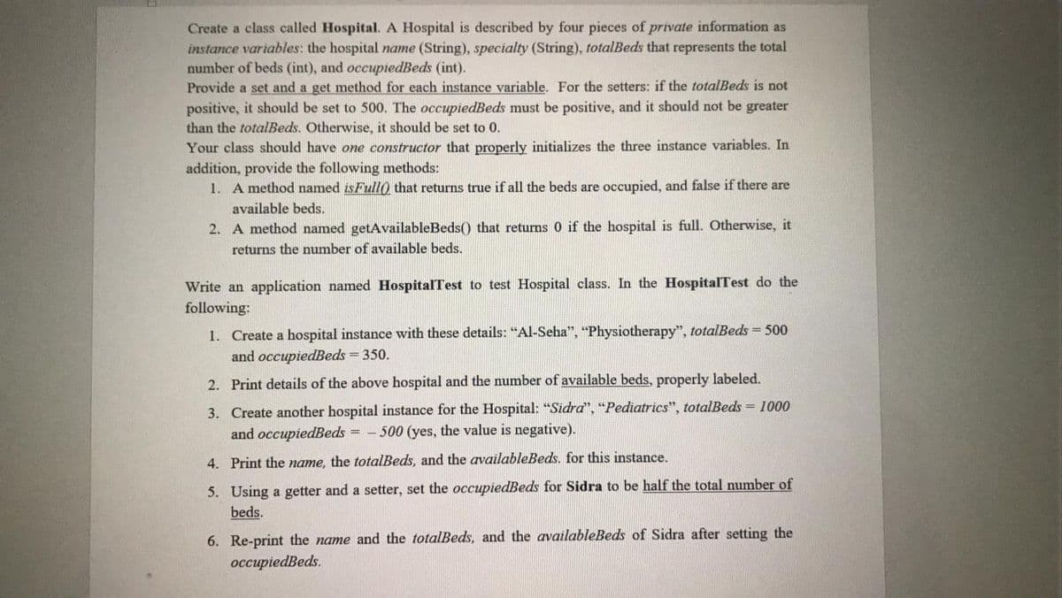 Create a class called Hospital. A Hospital is described by four pieces of private information as
instance variables: the hospital name (String), specialty (String), totalBeds that represents the total
number of beds (int), and occupiedBeds (int).
Provide a set and a get method for each instance variable. For the setters: if the totalBeds is not
positive, it should be set to 500. The occupiedBeds must be positive, and it should not be greater
than the totalBeds. Otherwise, it should be set to 0.
Your class should have one constructor that properly initializes the three instance variables. In
addition, provide the following methods:
1. A method named isFull0 that returns true if all the beds are occupied, and false if there are
available beds.
2. A method named getAvailableBeds() that returns 0 if the hospital is full. Otherwise, it
returns the number of available beds.
Write an application named HospitalTest to test Hospital class. In the HospitalTest do the
following:
1. Create a hospital instance with these details: "Al-Seha", "Physiotherapy", totalBeds = 500
and occupiedBeds = 350.
2. Print details of the above hospital and the number of available beds, properly labeled.
3. Create another hospital instance for the Hospital: "Sidra", "Pediatrics", totalBeds = 1000
and occupiedBeds
500 (yes, the value is negative).
4. Print the name, the totalBeds, and the availableBeds. for this instance.
5. Using a getter and a setter, set the occupiedBeds for Sidra to be half the total number of
beds.
6. Re-print the name and the totalBeds, and the availableBeds of Sidra after setting the
оссирiedBeds.
