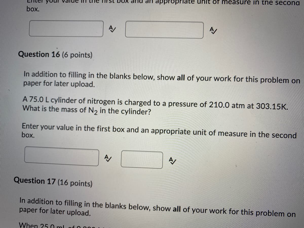 appropriate
öf measure in the secona
box.
Question 16 (6 points)
In addition to filling in the blanks below, show all of your work for this problem on
paper for later upload.
A 75.0 L cylinder of nitrogen is charged to a pressure of 210.0 atm at 303.15K.
What is the mass of N2 in the cylinder?
Enter your value in the first box and an appropriate unit of measure in the second
box.
Question 17 (16 points)
In addition to filling in the blanks below, show all of your work for this problem on
paper for later upload.
When 25 0 ml
