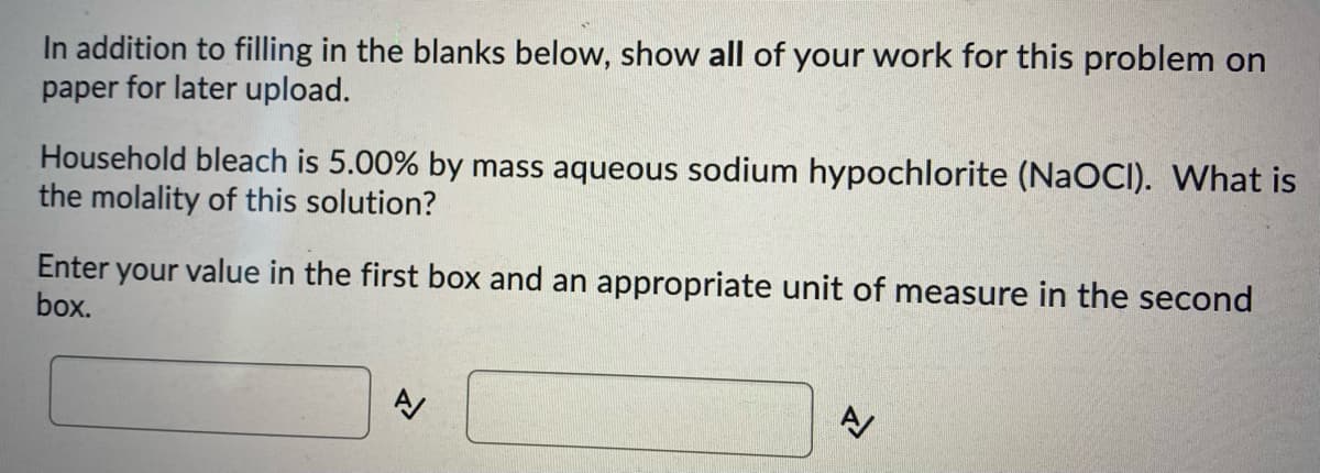 In addition to filling in the blanks below, show all of your work for this problem on
paper for later upload.
Household bleach is 5.00% by mass aqueous sodium hypochlorite (NaOCI). What is
the molality of this solution?
Enter your value in the first box and an appropriate unit of measure in the second
box.
