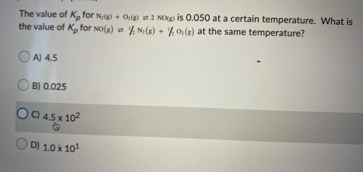 The value of K, for N2(g) + O2(g) 2 2 NO(g) is 0.050 at a certain temperature. What is
the value of K, for no(g) 2 '½ N2(g) + ½ 02(g) at the same temperature?
O A) 4.5
O B) 0.025
O C) 4.5 x 102
D) 1.0 x 101
