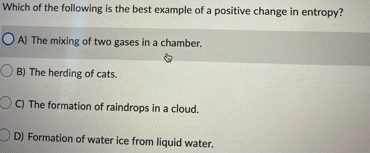 Which of the following is the best example of a positive change in entropy?
O A) The mixing of two gases in a chamber.
O B) The herding of cats.
C) The formation of raindrops in a cloud.
D D) Formation of water ice from liquid water.
