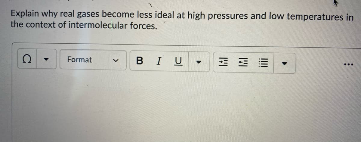 Explain why real gases become less ideal at high pressures and low temperatures in
the context of intermolecular forces.
Format
BIU
...
