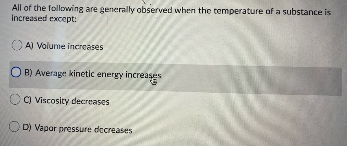 All of the following are generally observed when the temperature of a substance is
increased except:
O A) Volume increases
B) Average kinetic energy increaşes
C) Viscosity decreases
O D) Vapor pressure decreases
