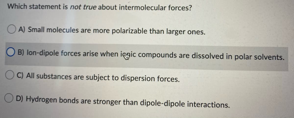 Which statement is not true about intermolecular forces?
O A) Small molecules are more polarizable than larger ones.
O B) lon-dipole forces arise when iqgic compounds are dissolved in polar solvents.
O C) All substances are subject to dispersion forces.
D) Hydrogen bonds are stronger than dipole-dipole interactions.
