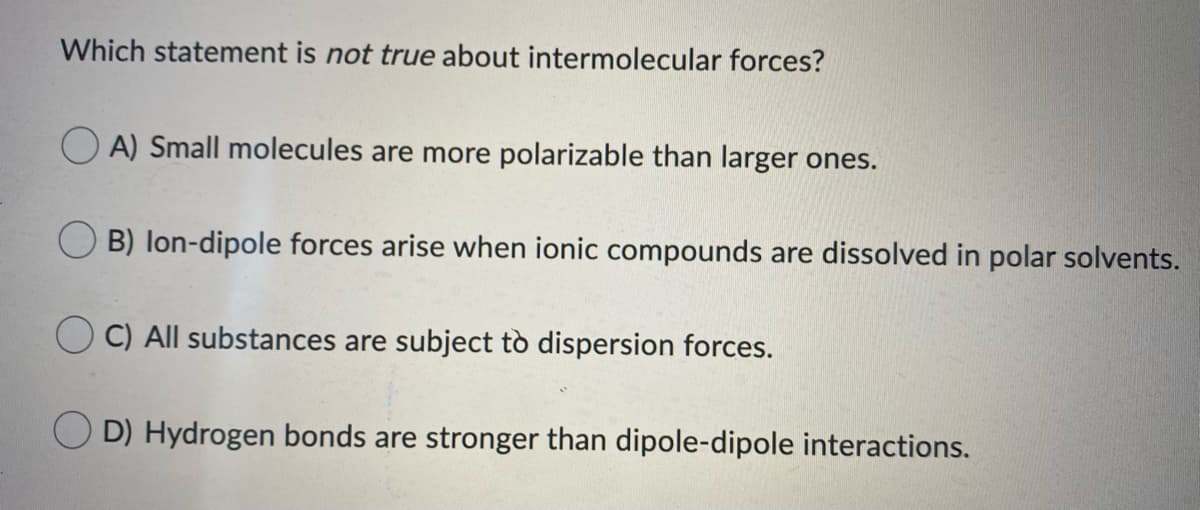 Which statement is not true about intermolecular forces?
A) Small molecules are more polarizable than larger ones.
B) lon-dipole forces arise when ionic compounds are dissolved in polar solvents.
C) All substances are subject tò dispersion forces.
O D) Hydrogen bonds are stronger than dipole-dipole interactions.
