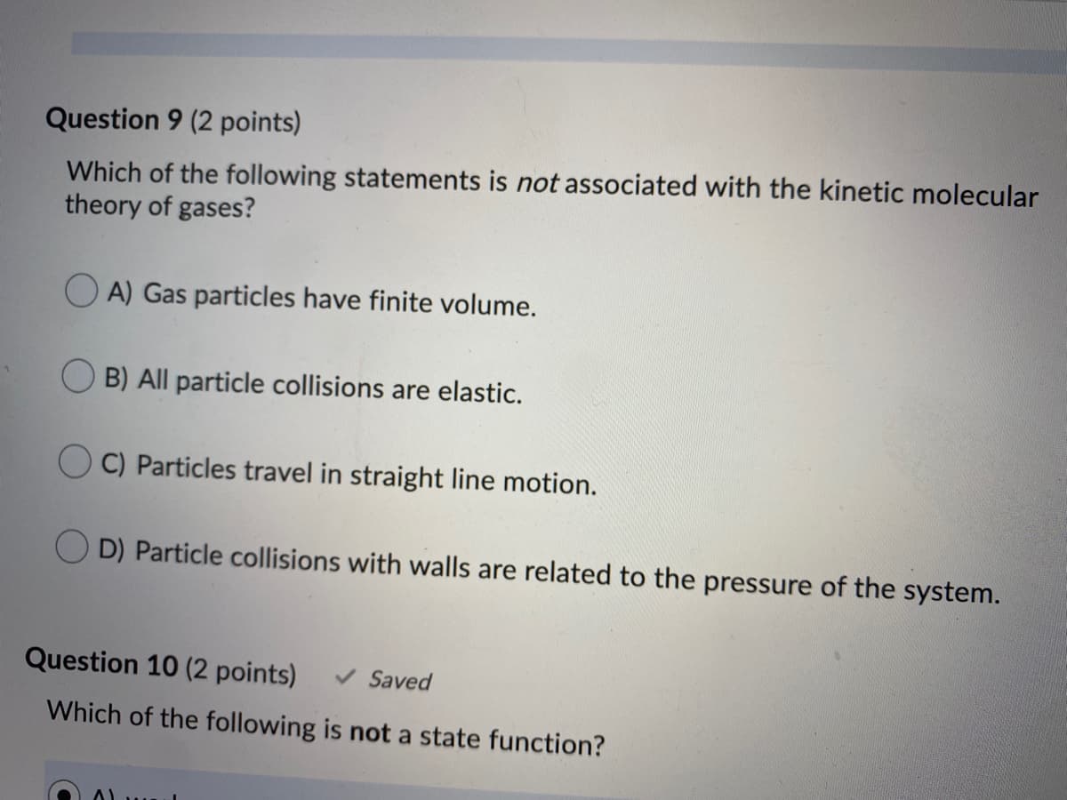 Question 9 (2 points)
Which of the following statements is not associated with the kinetic molecular
theory of gases?
O A) Gas particles have finite volume.
B) All particle collisions are elastic.
O C) Particles travel in straight line motion.
O D) Particle collisions with walls are related to the pressure of the system.
Question 10 (2 points)
V Saved
Which of the following is not a state function?
