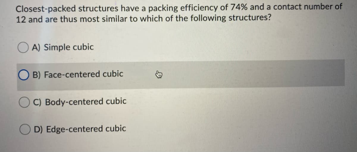 Closest-packed structures have a packing efficiency of 74% and a contact number of
12 and are thus most similar to which of the following structures?
A) Simple cubic
O B) Face-centered cubic
C) Body-centered cubic
D) Edge-centered cubic
