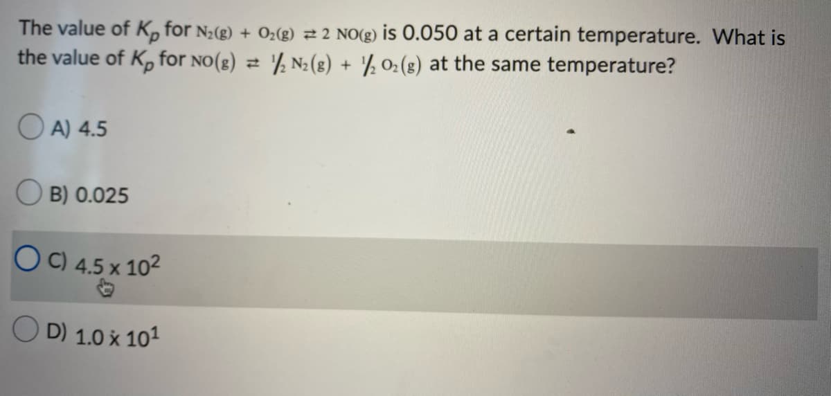 The value of K, for N;(g) + O2(g) 2 2 NO(g) is 0.050 at a certain temperature. What is
the value of K, for no(g) = '½ N2(8) + '½ 02(8) at the same temperature?
O A) 4.5
O B) 0.025
O C) 4.5 x 102
D) 1.0 x 101
