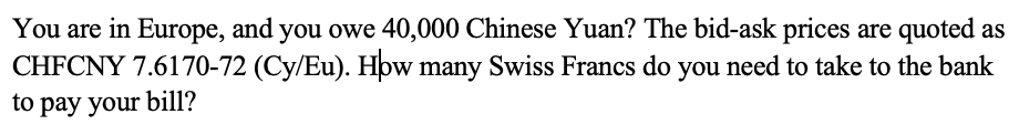 You are in Europe, and you owe 40,000 Chinese Yuan? The bid-ask prices are quoted as
CHFCNY 7.6170-72 (Cy/Eu). How many Swiss Francs do you need to take to the bank
to pay your bill?

