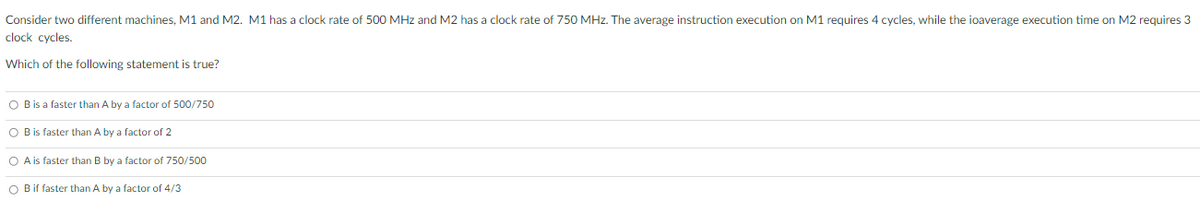 Consider two different machines, M1 and M2. M1 has a clock rate of 500 MHz and M2 has a clock rate of 750 MHz. The average instruction execution on M1 requires 4 cycles, while the ioaverage execution time on M2 requires 3
clock cycles.
Which of the following statement is true?
O B is a faster than A by a factor of 500/750
O B is faster than A by a factor of 2
O A is faster than B by a factor of 750/500
O Bif faster than A by a factor of 4/3
