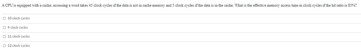 A CPU is equipped with a cache; accessing a word takes 45 clock cycles if the data is not in cache memory and 5 clock cycles if the data is in the cache. What is the effective memory access time in clock cycles if the hit ratio is 85%?
O 10 clock cycles
O 9 clock cycles
O 11 clock cycles
O 12 clock cycles
