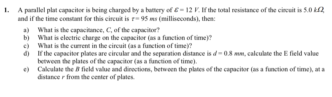 A parallel plat capacitor is being charged by a battery of Ɛ = 12 V. If the total resistance of the circuit is 5.0 k2,
and if the time constant for this circuit is 7= 95 ms (milliseconds), then:
1.
What is the capacitance, C, of the capacitor?
а)
b)
What is electric charge on the capacitor (as a function of time)?
c)
What is the current in the circuit (as a function of time)?
d)
If the capacitor plates are circular and the separation distance is d = 0.8 mm, calculate the E field value
between the plates of the capacitor (as a function of time).
e)
Calculate the B field value and directions, between the plates of the capacitor (as a function of time), at a
distance r from the center of plates.
