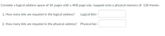 Consider a logical address space of 1K pages with a 4KB page size, mapped onto a physical memory of 128 frames.
1. How many bits are required in the logical address?
Logical bits-
2. How many bits are required in the physical address? Physical bis-
