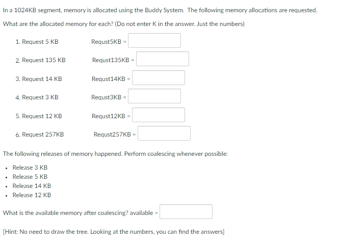 In a 1024KB segment, memory is allocated using the Buddy System. The following memory allocations are requested.
What are the allocated memory for each? (Do not enter K in the answer. Just the numbers)
1. Request 5 KB
Requst5KB =
2. Request 135 KB
Requst135KB
3. Request 14 KB
Requst14KB
4. Request 3 KB
Requst3KB
5. Request 12 KB
Requst12KB =
6. Request 257KB
Requst257KB =
The following releases of memory happened. Perform coalescing whenever possible:
• Release 3 KB
Release 5 KB
• Release 14 KB
Release 12 KB
What is the available memory after coalescing? available
[Hint: No need to draw the tree. Looking at the numbers, you can find the answers]
