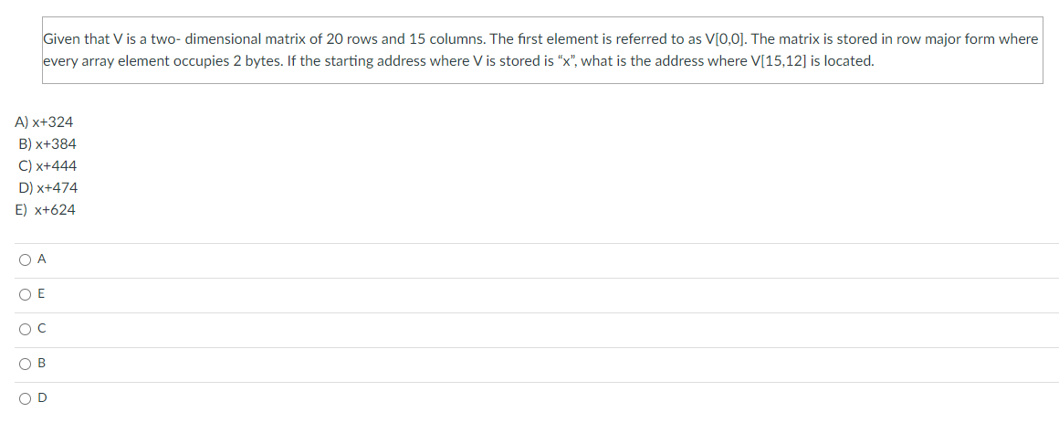 Given that V is a two- dimensional matrix of 20 rows and 15 columns. The fırst element is referred to as V[0,0]. The matrix is stored in row major form where
every array element occupies 2 bytes. If the starting address where V is stored is "x", what is the address where V[15,12] is located.
A) x+324
B) x+384
C) x+444
D) x+474
E) x+624
O A
O E
O B
O D
