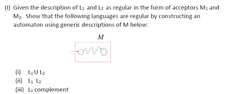 (1) Given the description of L1 and L2 as regular in the form of acceptors M1 and
M2. Show that the following languages are regular by constructing an
automaton using generic descriptions of M below:
M
(i) L1U L2
(ii) L1 L2
(iii) Li complement
