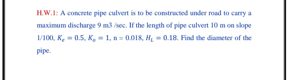 H.W.1: A concrete pipe culvert is to be constructed under road to carry a
maximum discharge 9 m3 /sec. If the length of pipe culvert 10 m on slope
1/100, K. = 0.5, K. = 1, n = 0.018, H, = 0.18. Find the diameter of the
pipe.
