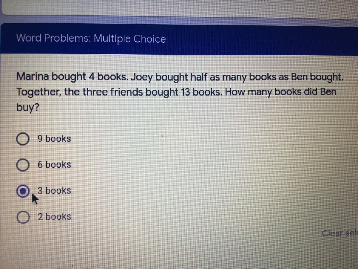 Word Problems: Multiple Choice
Marina bought 4 books. Joey bought half as many books as Ben bought.
Together, the three friends bought 13 books. How many books did Ben
buy?
O 9 books
6 books
3 books
O 2 books
Clear sele

