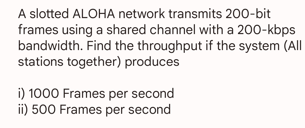 A slotted ALOHA network transmits 200-bit
frames using a shared channel with a 200-kbps
bandwidth. Find the throughput if the system (All
stations together) produces
i) 1000 Frames per second
ii) 500 Frames per second