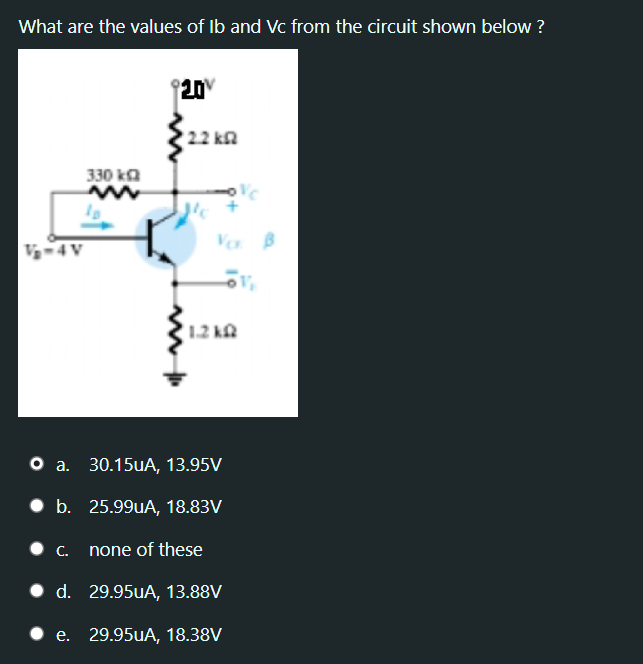 What are the values of Ib and Vc from the circuit shown below ?
20
22 kn
330 ka
V-4
Vo B
(1.2 k
O a. 30.15UA, 13.95V
• b. 25.99UA, 18.83V
С.
none of these
• d. 29.95UA, 13.88V
.е. 29.95uА, 18.38V
