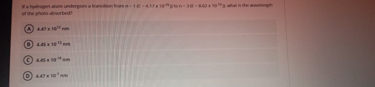 If a hydrogen atom undergoes a transition from n 1 (E= 4.17 x 10 19 ) to n= 3 (E = 8.62 x 10-19 ), what is the wavelength
of the photo absorbed?
A 4.47 x 1012 nm
B) 4,45 x 10 12 nm
C) 4.45 x 10 19 nm
D 4.47 x 107 nm
