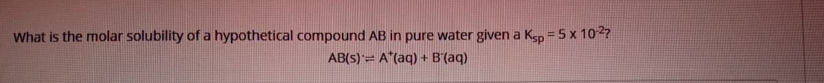What is the molar solubility of a hypothetical compound AB in pure water given a Ksp = 5 x 102?
AB(5)= A"(aq) + B´(aq)
