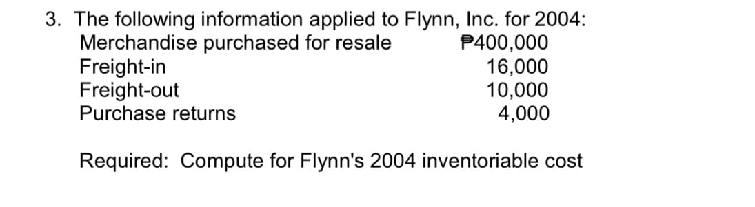 3. The following information applied to Flynn, Inc. for 2004:
Merchandise purchased for resale
Freight-in
Freight-out
Purchase returns
P400,000
16,000
10,000
4,000
Required: Compute for Flynn's 2004 inventoriable cost
