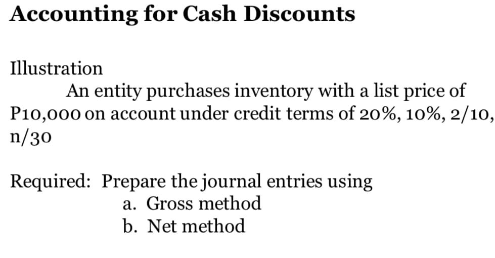 Accounting for Cash Discounts
Illustration
An entity purchases inventory with a list price of
P10,000 on account under credit terms of 20%, 10%, 2/10,
n/30
Required: Prepare the journal entries using
a. Gross method
b. Net method