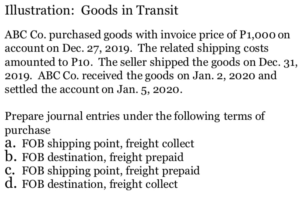 Illustration: Goods in Transit
ABC Co. purchased goods with invoice price of P1,000 on
account on Dec. 27, 2019. The related shipping costs
amounted to P10. The seller shipped the goods on Dec. 31,
2019. ABC Co. received the goods on Jan. 2, 2020 and
settled the account on Jan. 5, 2020.
Prepare journal entries under the following terms of
purchase
a. FOB shipping point, freight collect
b. FOB destination, freight prepaid
C. FOB shipping point, freight prepaid
d. FOB destination, freight collect