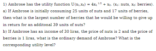 1) Ambrose has the utility function U(x1,x2) = 4x1 + x2. (X1: nuts, X:: berries).
1/2
a) If Ambrose is initially consuming 25 units of nuts and 17 units of berries,
then what is the largest number of berries that he would be willing to give up
in return for an additonal 39 units of nuts?
b) If Ambrose has an income of 30 liras, the price of nuts is 2 and the price of
berries is 1 liras, what is the ordinary demand of Ambrose? What is the
corresponding utility level?
