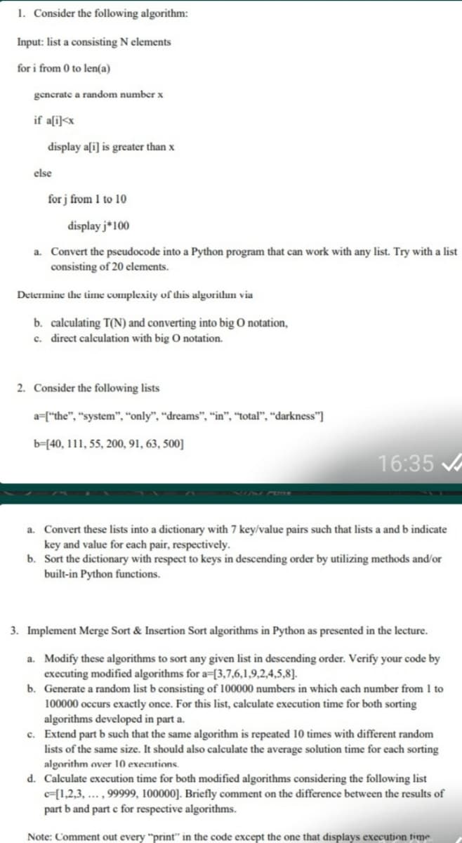 1. Consider the following algorithm:
Input: list a consisting N elements
for i from 0 to len(a)
gencrate a random number x
if a[i]<x
display a[i] is greater than x
else
for j from 1 to 10
display j*100
a. Convert the pseudocode into a Python program that can work with any list. Try with a list
consisting of 20 elements.
Determine the time complexity of dhis algorithun via
b. calculating T(N) and converting into big O notation,
c. direct calculation with big O notation.
2. Consider the following lists
a=["the", "system", "only", “dreams", "in", “total", “darkness"]
b=[40, 111, 55, 200, 91, 63, 500]
16:35
a. Convert these lists into a dictionary with 7 key/value pairs such that lists a and b indicate
key and value for each pair, respectively.
b. Sort the dictionary with respect to keys in descending order by utilizing methods and/or
built-in Python functions.
3. Implement Merge Sort & Insertion Sort algorithms in Python as presented in the lecture.
a. Modify these algorithms to sort any given list in descending order. Verify your code by
executing modified algorithms for a=[3,7,6,1,9,2,4,5,8].
b. Generate a random list b consisting of 100000 numbers in which each number from 1 to
100000 occurs exactly once. For this list, calculate execution time for both sorting
algorithms developed in part a.
c. Extend part b such that the same algorithm is repeated 10 times with different random
lists of the same size. It should also calculate the average solution time for each sorting
algorithm over 10 executions.
d. Calculate execution time for both modified algorithms considering the following list
c=[1,2,3, ... , 99999, 100000]. Briefly comment on the difference between the results of
part b and part c for respective algorithms.
Note: Comment out every "print" in the code except the one that displays execution fime.
